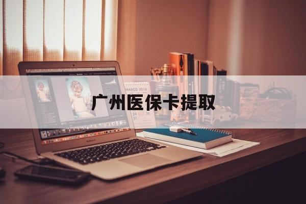 抚顺广州医保卡提取(广州医保卡提取多久到账)