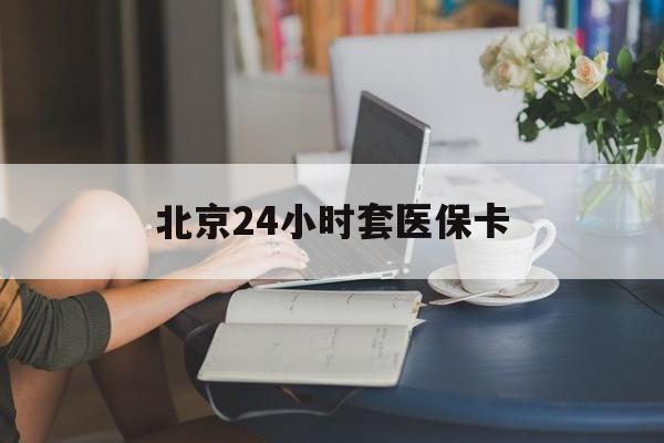 抚顺24小时套医保卡(北京医保卡优惠政策)