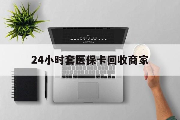 抚顺24小时套医保卡回收商家(高价回收医保卡联系方式)