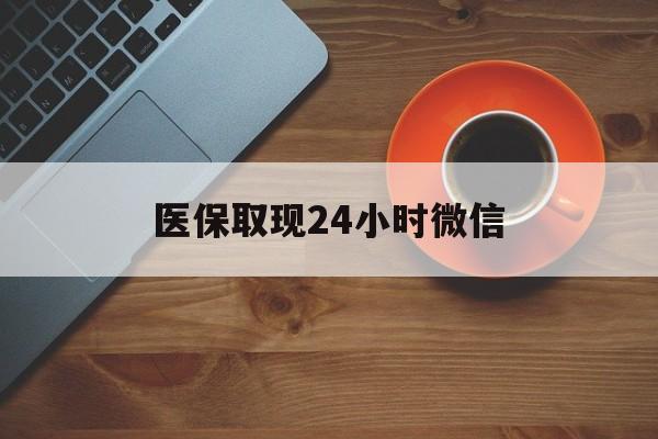 医保取现24小时微信(医保取现24小时微信怎么弄)