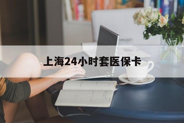 抚顺上海24小时套医保卡(上海套医保卡一般几个点)