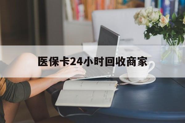 抚顺医保卡24小时回收商家(高价回收医保卡联系方式)