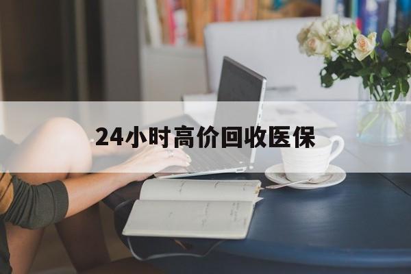 抚顺24小时高价回收医保(24小时高价回收医保小额)